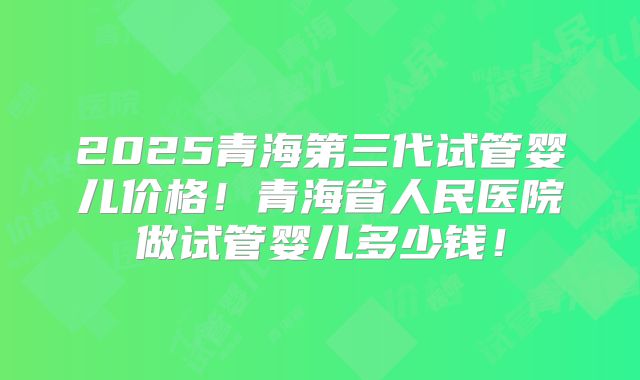 2025青海第三代试管婴儿价格！青海省人民医院做试管婴儿多少钱！