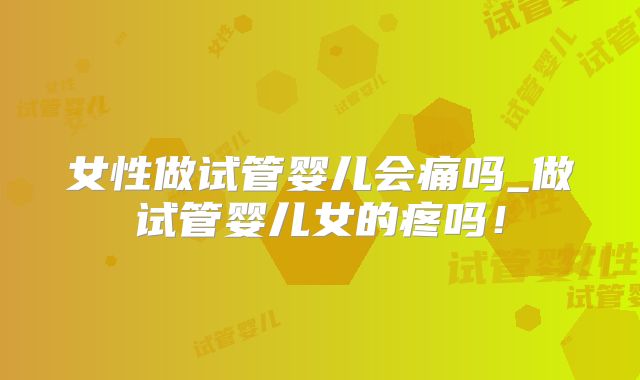 女性做试管婴儿会痛吗_做试管婴儿女的疼吗！