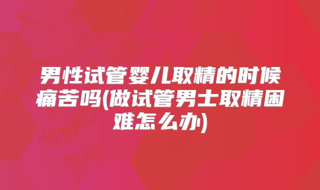 男性试管婴儿取精的时候痛苦吗(做试管男士取精困难怎么办)