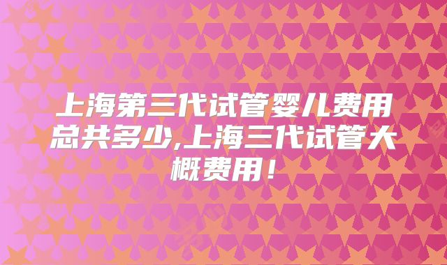 上海第三代试管婴儿费用总共多少,上海三代试管大概费用！