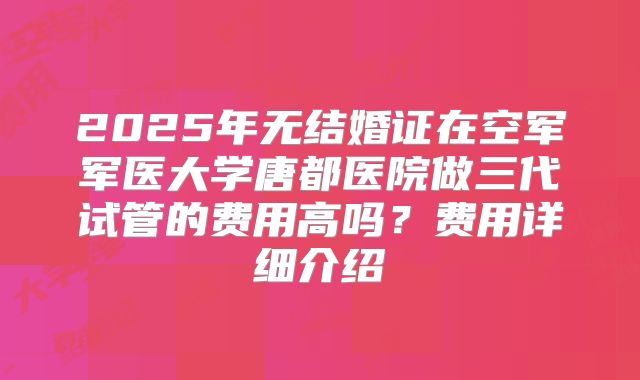 2025年无结婚证在空军军医大学唐都医院做三代试管的费用高吗？费用详细介绍