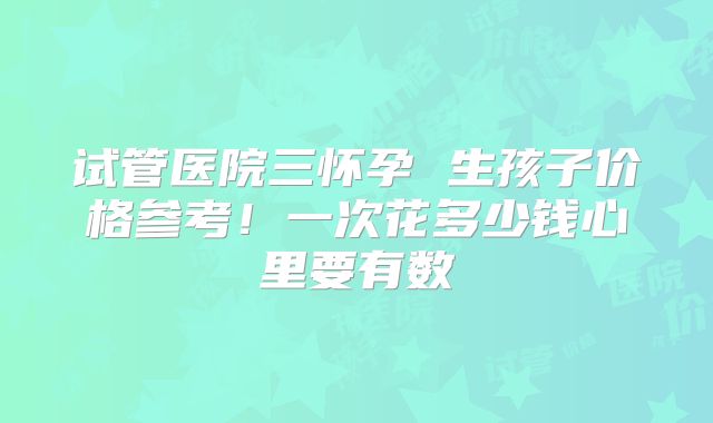 试管医院三怀孕 生孩子价格参考!一次花多少钱心里要有数