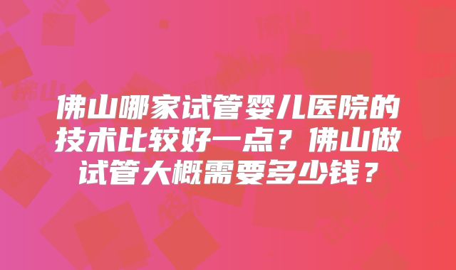 佛山哪家试管婴儿医院的技术比较好一点?佛山做试管大概需要多少钱?