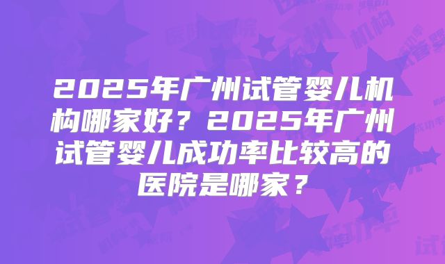 2025年广州试管婴儿机构哪家好？2025年广州试管婴儿成功率比较高的医院是哪家？