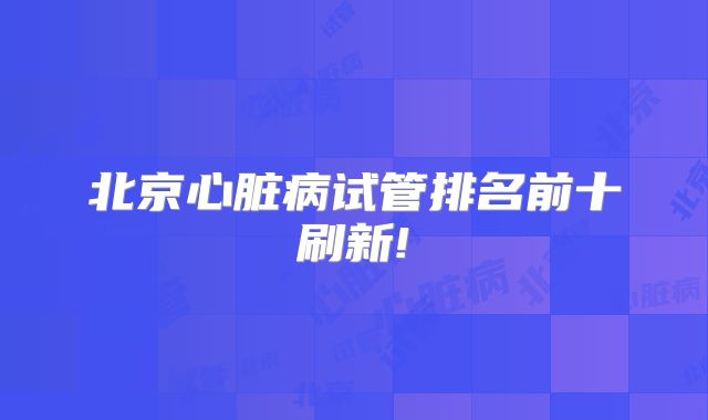 北京心脏病试管排名前十刷新!