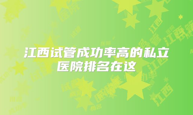 江西试管成功率高的私立医院排名在这