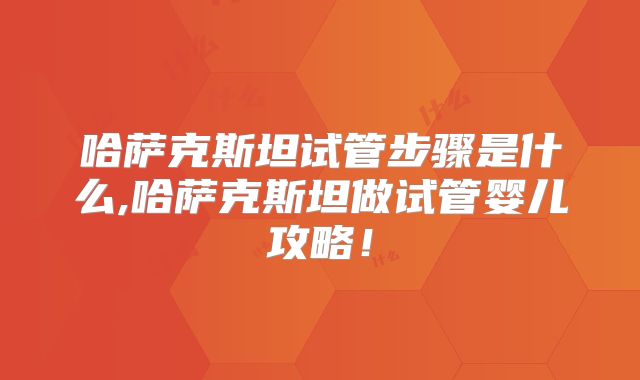 哈萨克斯坦试管步骤是什么,哈萨克斯坦做试管婴儿攻略！