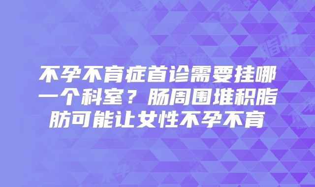 不孕不育症首诊需要挂哪一个科室？肠周围堆积脂肪可能让女性不孕不育