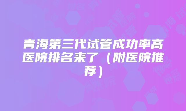 青海第三代试管成功率高医院排名来了（附医院推荐）