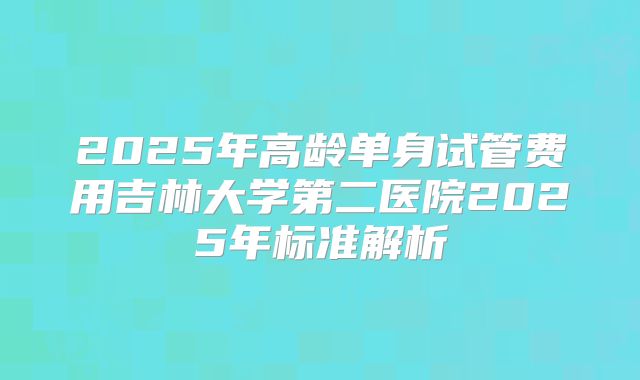 2025年高龄单身试管费用吉林大学第二医院2025年标准解析