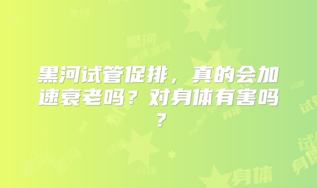 黑河试管促排，真的会加速衰老吗？对身体有害吗？