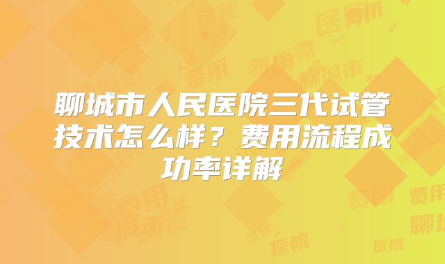 聊城市人民医院三代试管技术怎么样?费用流程成功率详解