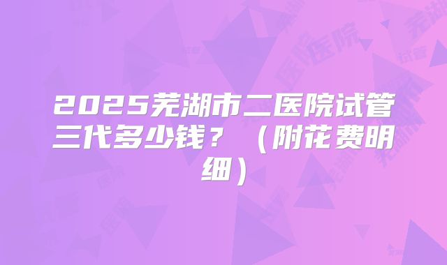 2025芜湖市二医院试管三代多少钱?(附花费明细)