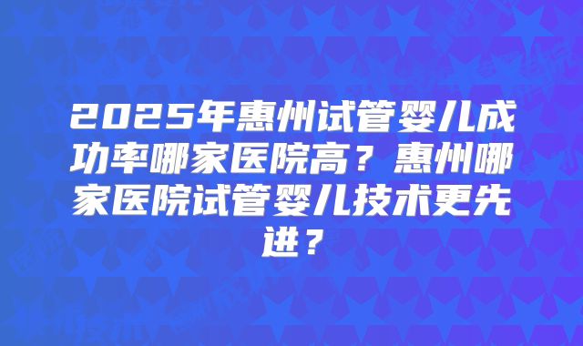 2025年惠州试管婴儿成功率哪家医院高？惠州哪家医院试管婴儿技术更先进？