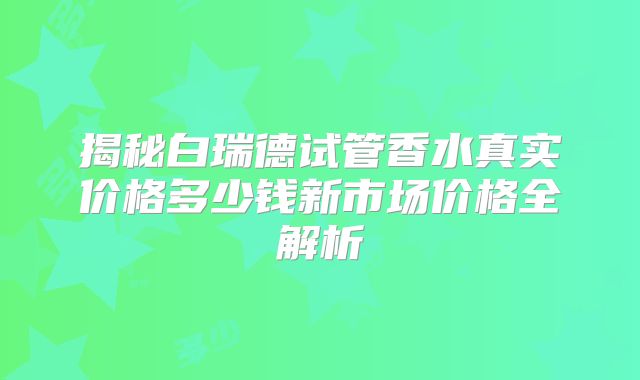 揭秘白瑞德试管香水真实价格多少钱新市场价格全解析