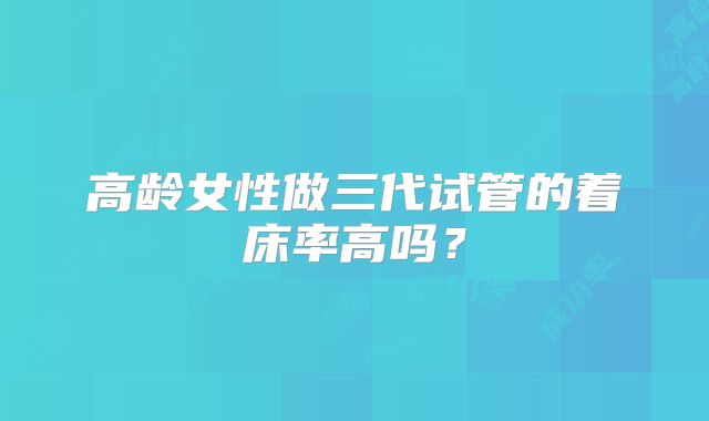 高龄女性做三代试管的着床率高吗？