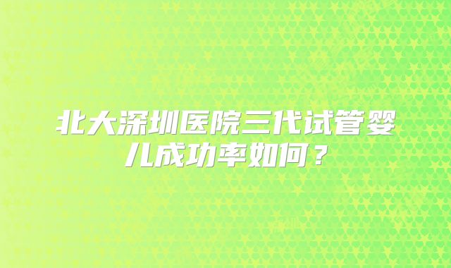 北大深圳医院三代试管婴儿成功率如何？