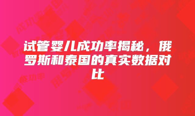 试管婴儿成功率揭秘，俄罗斯和泰国的真实数据对比