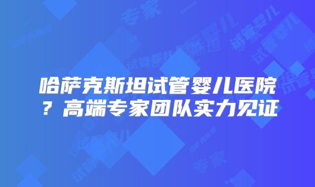 哈萨克斯坦试管婴儿医院？高端专家团队实力见证