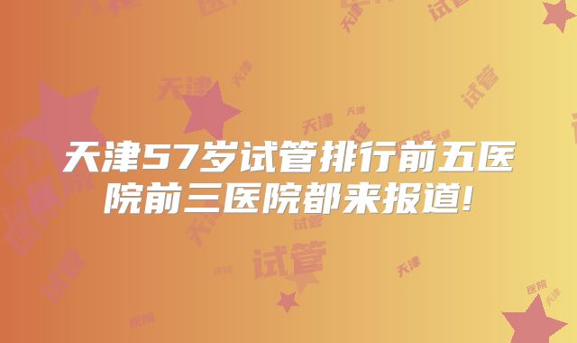 天津57岁试管排行前五医院前三医院都来报道!