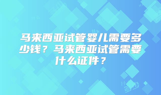 马来西亚试管婴儿需要多少钱？马来西亚试管需要什么证件？