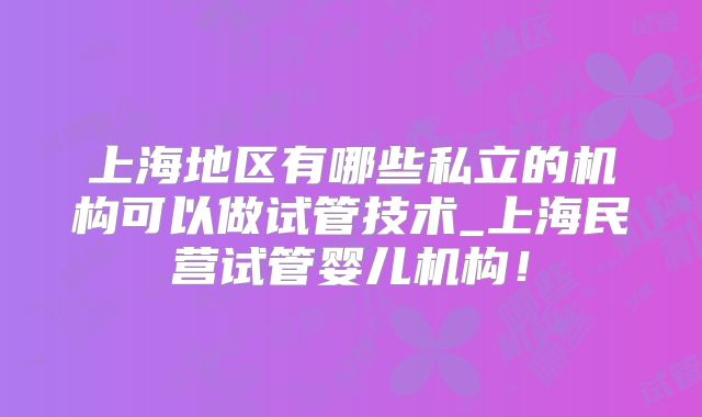 上海地区有哪些私立的机构可以做试管技术_上海民营试管婴儿机构!