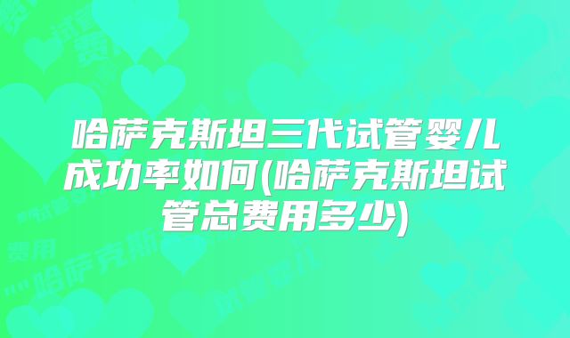 哈萨克斯坦三代试管婴儿成功率如何(哈萨克斯坦试管总费用多少)