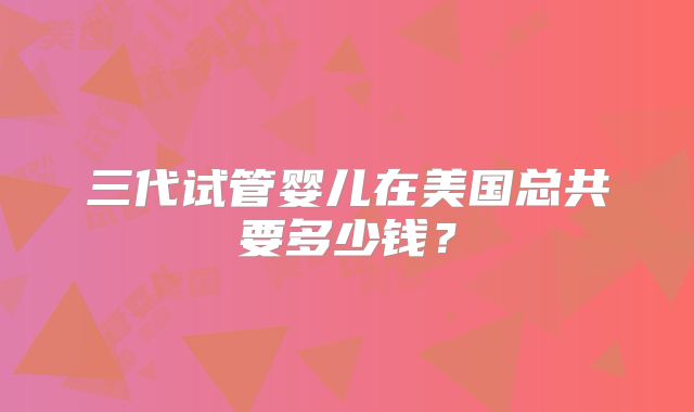 三代试管婴儿在美国总共要多少钱？
