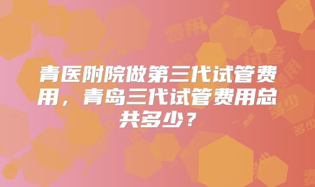 青医附院做第三代试管费用，青岛三代试管费用总共多少？