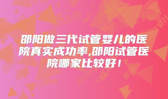 邵阳做三代试管婴儿的医院真实成功率,邵阳试管医院哪家比较好!
