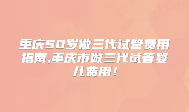 重庆50岁做三代试管费用指南,重庆市做三代试管婴儿费用！