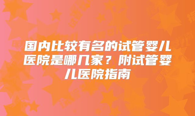 国内比较有名的试管婴儿医院是哪几家？附试管婴儿医院指南