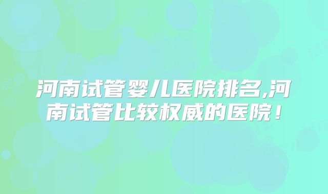河南试管婴儿医院排名,河南试管比较权威的医院！