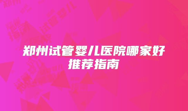 郑州试管婴儿医院哪家好推荐指南