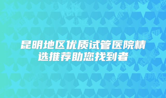 昆明地区优质试管医院精选推荐助您找到者