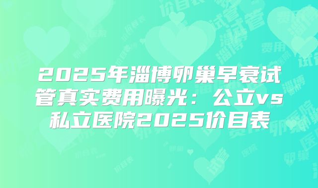 2025年淄博卵巢早衰试管真实费用曝光：公立vs私立医院2025价目表