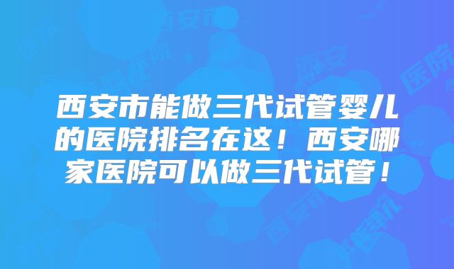 西安市能做三代试管婴儿的医院排名在这！西安哪家医院可以做三代试管！