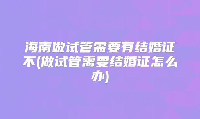 海南做试管需要有结婚证不(做试管需要结婚证怎么办)