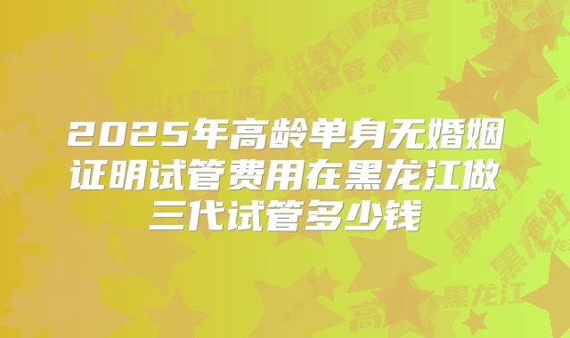 2025年高龄单身无婚姻证明试管费用在黑龙江做三代试管多少钱