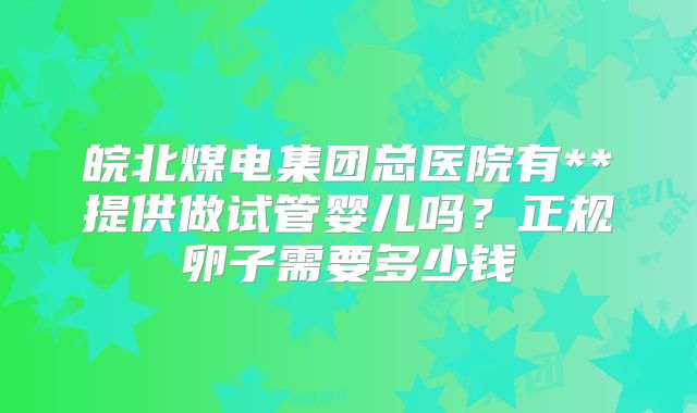 皖北煤电集团总医院有**提供做试管婴儿吗？正规卵子需要多少钱