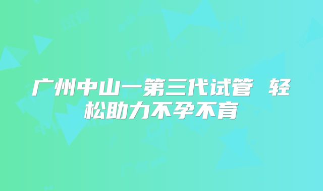 广州中山一第三代试管 轻松助力不孕不育
