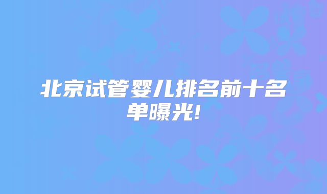 北京试管婴儿排名前十名单曝光!
