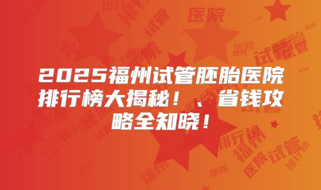 2025福州试管胚胎医院排行榜大揭秘！、省钱攻略全知晓！