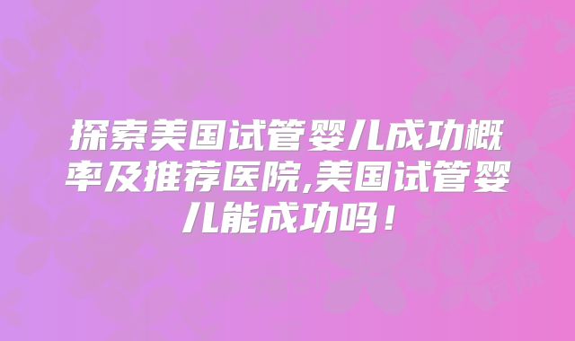 探索美国试管婴儿成功概率及推荐医院,美国试管婴儿能成功吗！