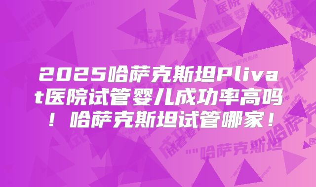 2025哈萨克斯坦Plivat医院试管婴儿成功率高吗！哈萨克斯坦试管哪家！