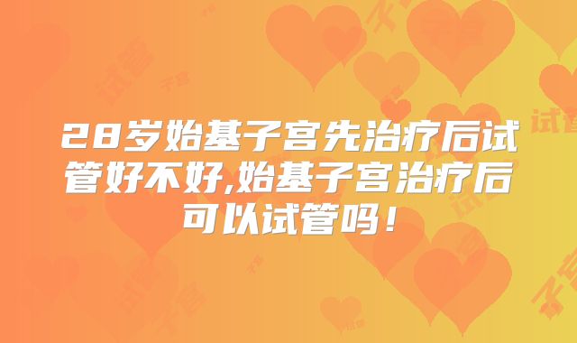 28岁始基子宫先治疗后试管好不好,始基子宫治疗后可以试管吗！