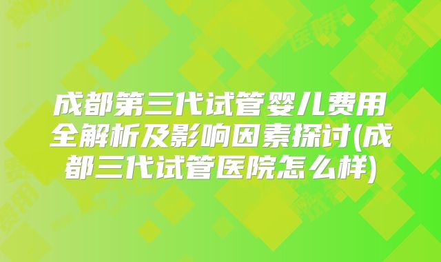 成都第三代试管婴儿费用全解析及影响因素探讨(成都三代试管医院怎么样)