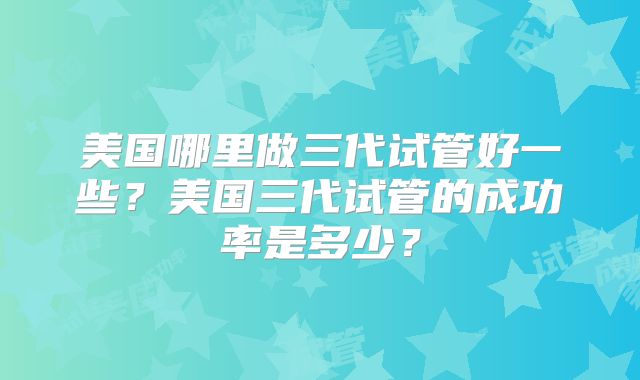 美国哪里做三代试管好一些？美国三代试管的成功率是多少？