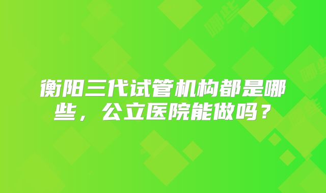 衡阳三代试管机构都是哪些,公立医院能做吗?