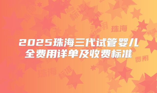 2025珠海三代试管婴儿全费用详单及收费标准